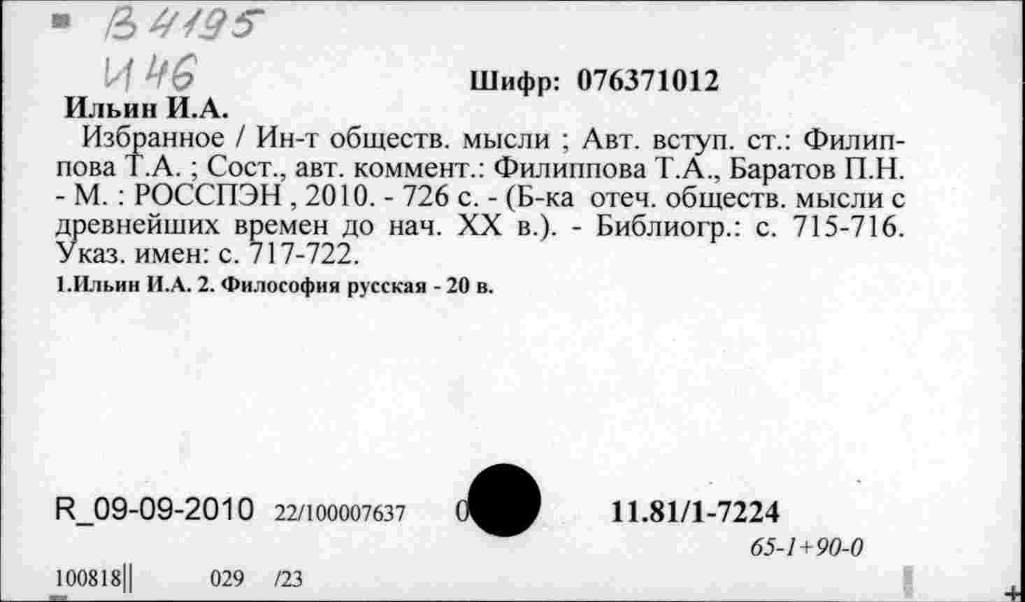 ﻿■ в
- ' 6	Шифр: 076371012
Ильин И.А.
Избранное / Ин-т обществ, мысли ; Авт. вступ. ст.: Филиппова Т.А. ; Сост., авт. коммент.: Филиппова Т.А., Баратов П.Н. - М. : РОССПЭН , 2010. - 726 с. - (Б-ка отеч. обществ, мысли с древнейших времен до нач. XX в.). - Библиогр.: с. 715-716. Указ, имен: с. 717-722.
1.Ильин И.А. 2. Философия русская - 20 в.
^09-09-2010 22/100007637
100818Ц	029 /23
11.81/1-7224
65-/+90-0
I